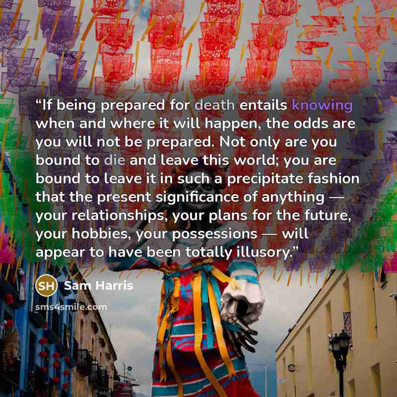 “If being prepared for death entails knowing when and where it will happen, the odds are you will not be prepared. Not only are you bound to die and leave this world; you are bound to leave it in such a precipitate fashion that the present significance of anything ― your relationships, your plans…” quote by Sam Harris