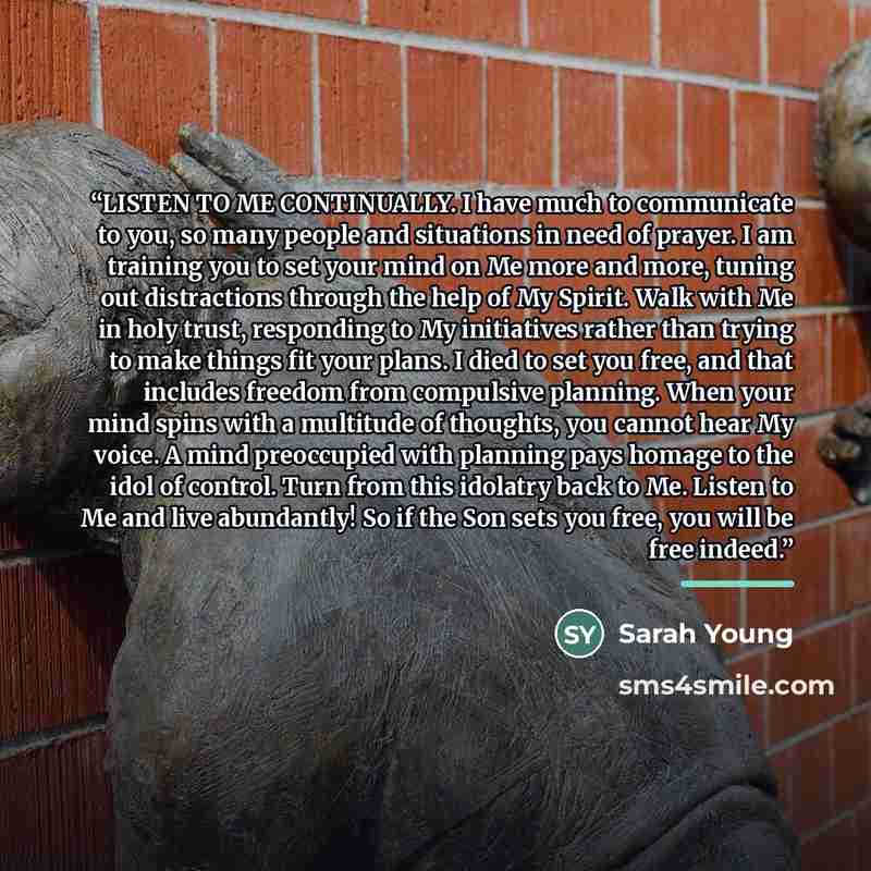 “LISTEN TO ME CONTINUALLY. I have much to communicate to you, so many people and situations in need of prayer. I am training you to set your mind on Me more and more, tuning out distractions through the help of My Spirit. Walk with Me in holy trust, responding to My initiatives rather than trying…” quote by Sarah Young