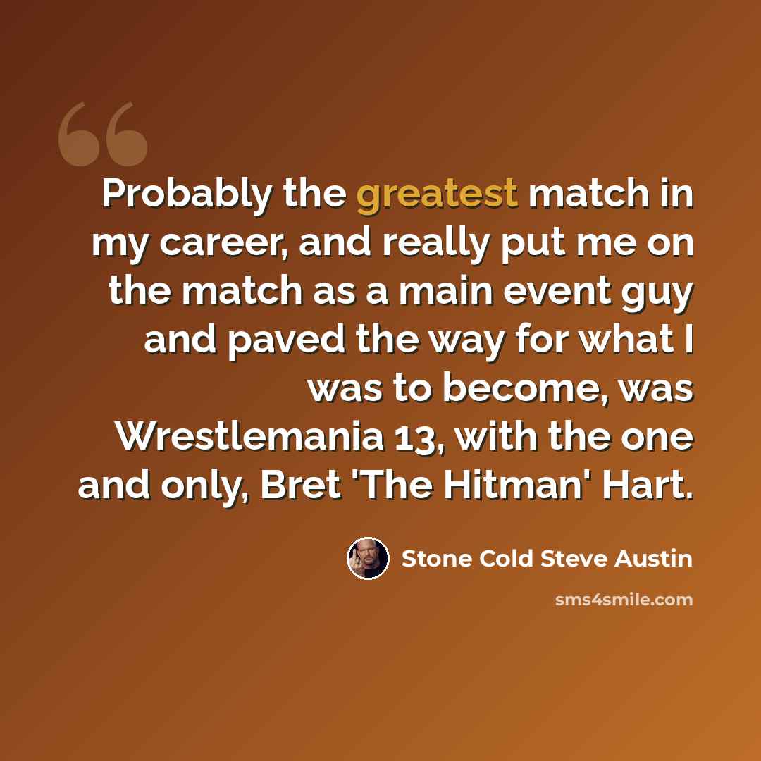“Probably the greatest match in my career, and really put me on the match as a main event guy and paved the way for what I was to become, was Wrestlemania 13, with the one and only, Bret 'The Hitman' Hart.” quote by Stone Cold Steve Austin