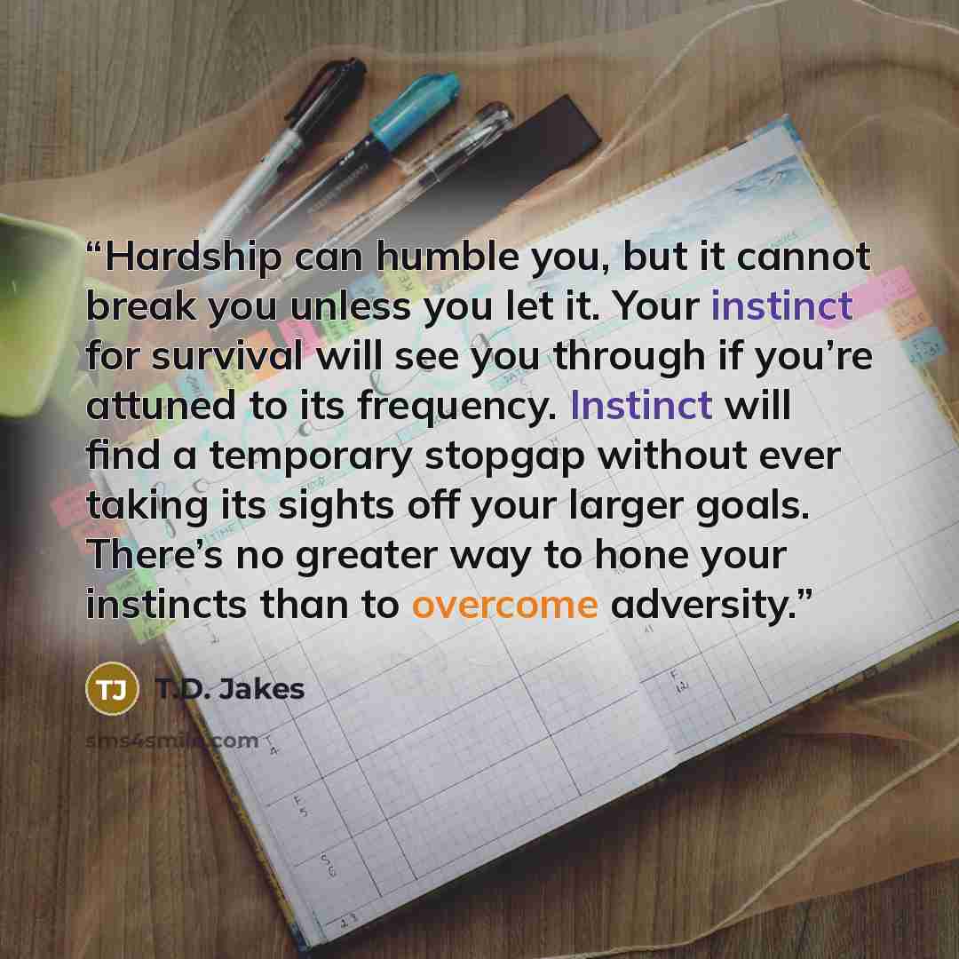 “Hardship can humble you, but it cannot break you unless you let it. Your instinct for survival will see you through if you’re attuned to its frequency. Instinct will find a temporary stopgap without ever taking its sights off your larger goals. There’s no greater way to hone your instincts than to…” quote by T.D. Jakes