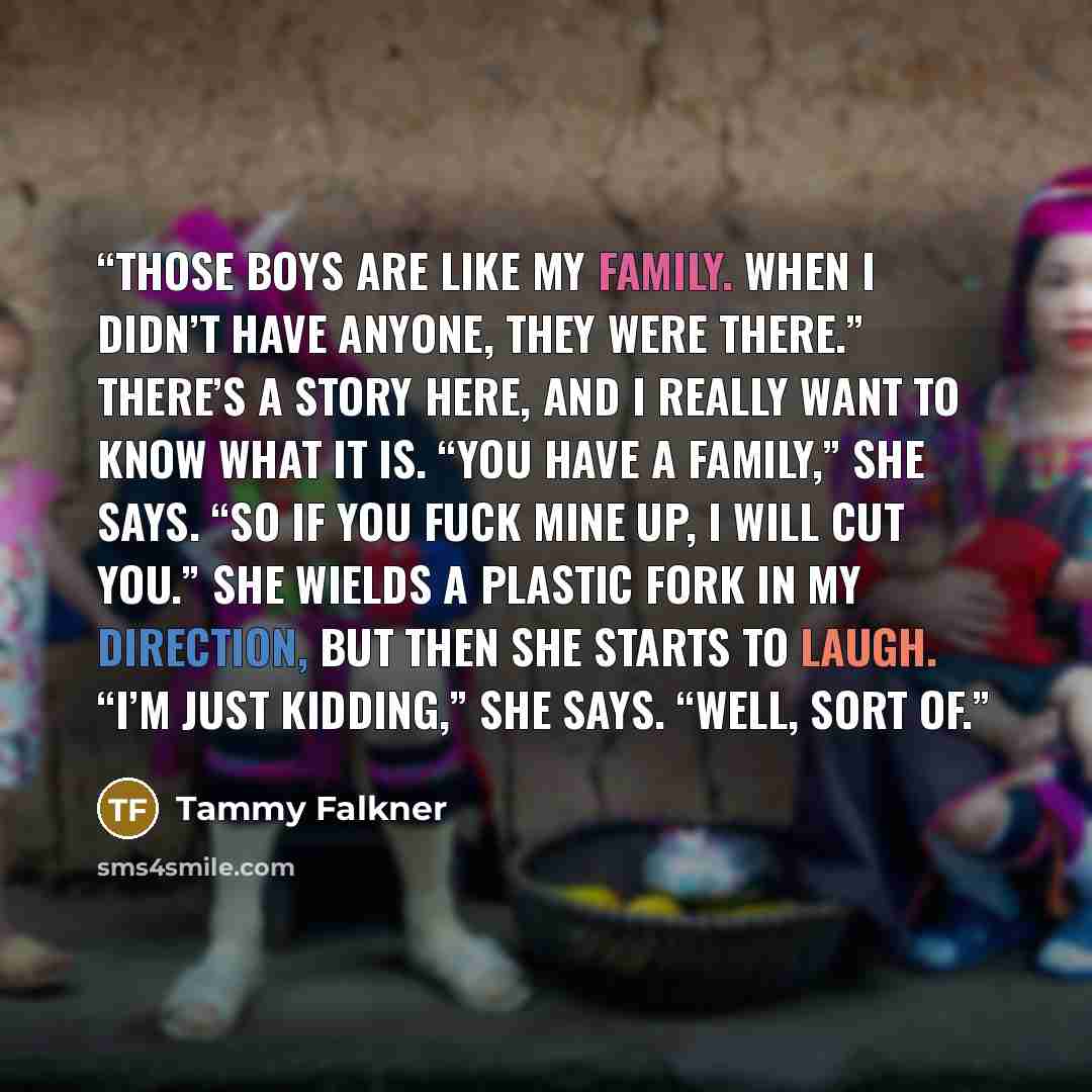 “Those boys are like my family. When I didn’t have anyone, they were there.” There’s a story here, and I really want to know what it is. “You have a family,” she says. “So if you fuck mine up, I will cut you.” She wields a plastic fork in my direction, but then she starts to laugh. “I’m just…” quote by Tammy Falkner
