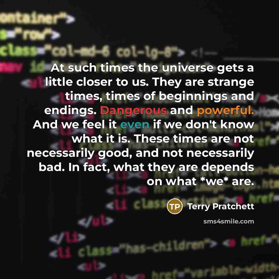“At such times the universe gets a little closer to us. They are strange times, times of beginnings and endings. Dangerous and powerful. And we feel it even if we don't know what it is. These times are not necessarily good, and not necessarily bad. In fact, what they are depends on what *we* are.” quote by Terry Pratchett