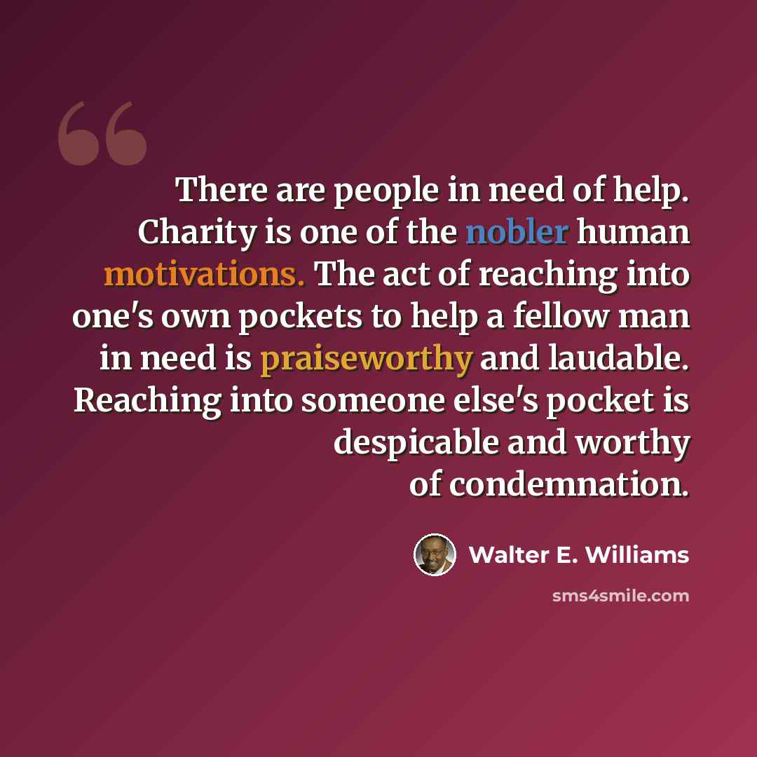 “There are people in need of help. Charity is one of the nobler human motivations. The act of reaching into one's own pockets to help a fellow man in need is praiseworthy and laudable. Reaching into someone else's pocket is despicable and worthy of condemnation.” quote by Walter E. Williams