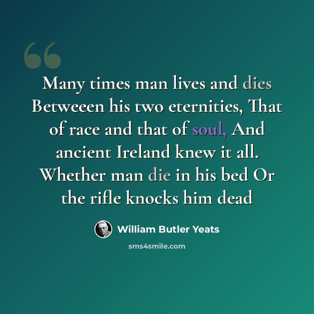 “Many times man lives and dies Betweeen his two eternities, That of race and that of soul, And ancient Ireland knew it all. Whether man die in his bed Or the rifle knocks him dead” quote by William Butler Yeats