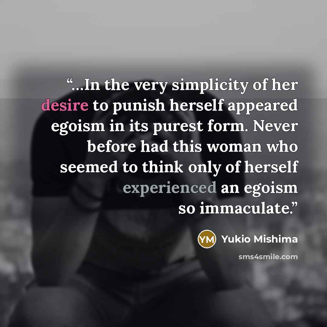 “…In the very simplicity of her desire to punish herself appeared egoism in its purest form. Never before had this woman who seemed to think only of herself experienced an egoism so immaculate.” quote by Yukio Mishima