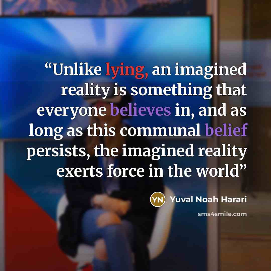 “Unlike lying, an imagined reality is something that everyone believes in, and as long as this communal belief persists, the imagined reality exerts force in the world” quote by Yuval Noah Harari