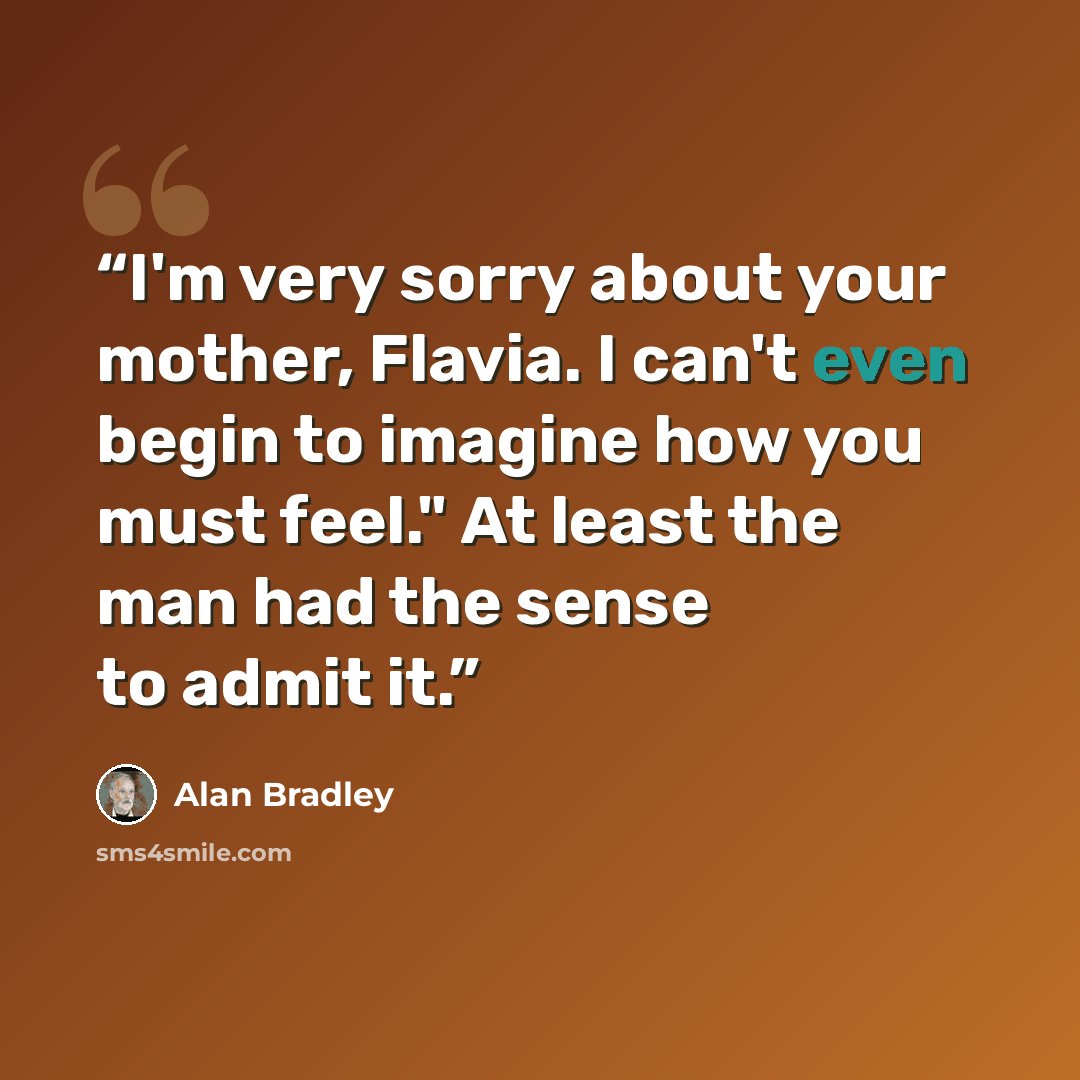 “I'm very sorry about your mother, Flavia. I can't even begin to imagine how you must feel." At least the man had the sense to admit it.” quote by Alan Bradley