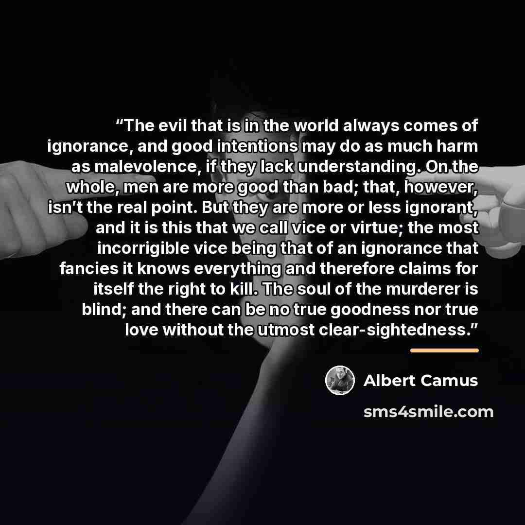 “The evil that is in the world always comes of ignorance, and good intentions may do as much harm as malevolence, if they lack understanding. On the whole, men are more good than bad; that, however, isn’t the real point. But they are more or less ignorant, and it is this that we call vice or…” quote by Albert Camus
