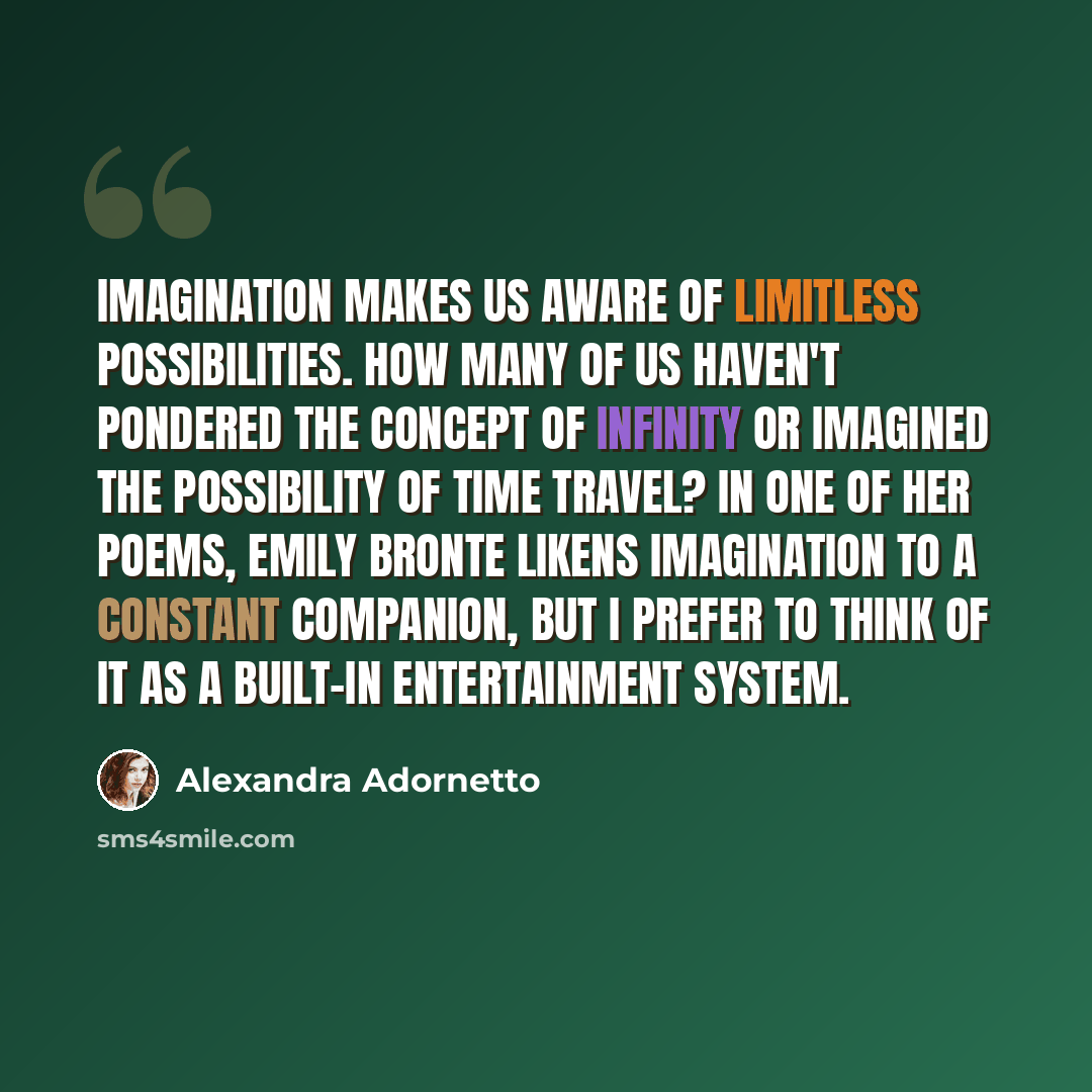 “Imagination makes us aware of limitless possibilities. How many of us haven't pondered the concept of infinity or imagined the possibility of time travel? In one of her poems, Emily Bronte likens imagination to a constant companion, but I prefer to think of it as a built-in entertainment system.” quote by Alexandra Adornetto