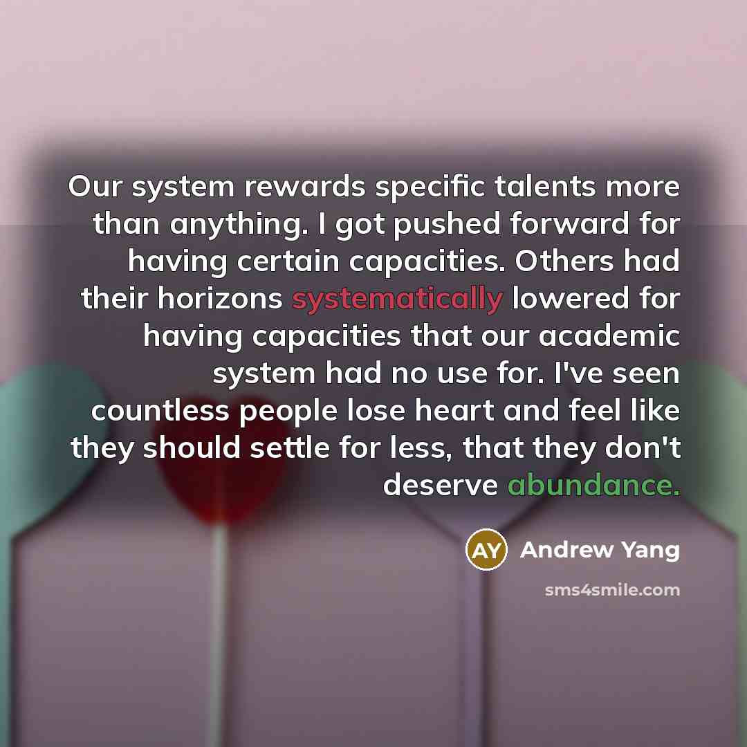 “Our system rewards specific talents more than anything. I got pushed forward for having certain capacities. Others had their horizons systematically lowered for having capacities that our academic system had no use for. I've seen countless people lose heart and feel like they should settle for…” quote by Andrew Yang