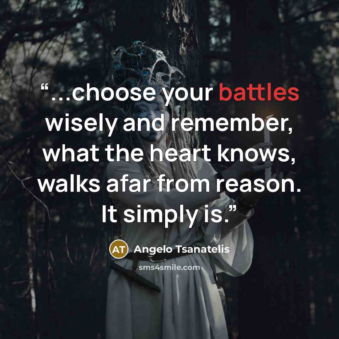 “...choose your battles wisely and remember, what the heart knows, walks afar from reason. It simply is.” quote by Angelo Tsanatelis