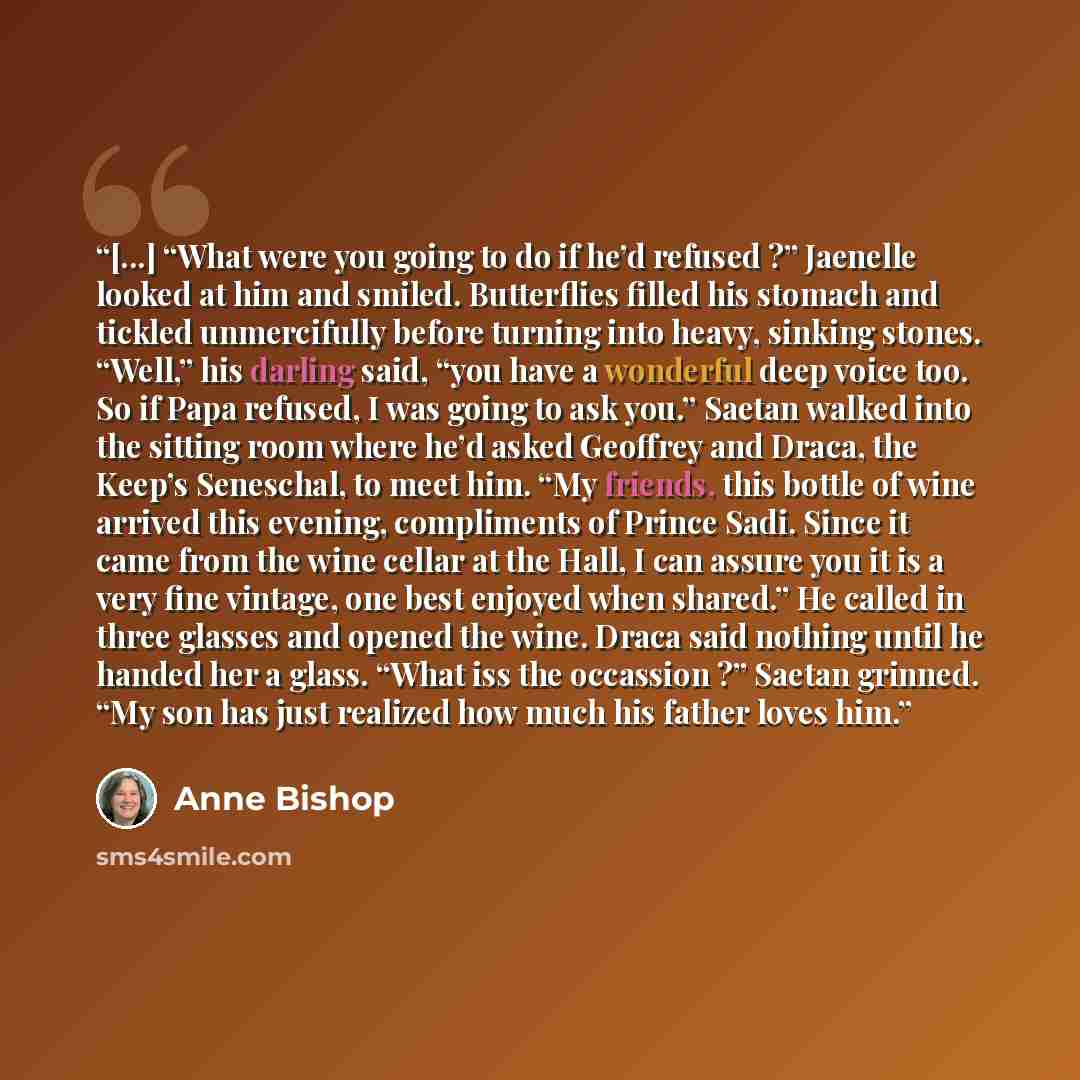 “[...] “What were you going to do if he’d refused ?” Jaenelle looked at him and smiled. Butterflies filled his stomach and tickled unmercifully before turning into heavy, sinking stones. “Well,” his darling said, “you have a wonderful deep voice too. So if Papa refused, I was going to ask you.”…” quote by Anne Bishop