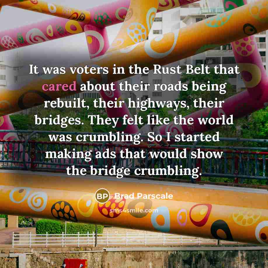 “It was voters in the Rust Belt that cared about their roads being rebuilt, their highways, their bridges. They felt like the world was crumbling. So I started making ads that would show the bridge crumbling.” quote by Brad Parscale