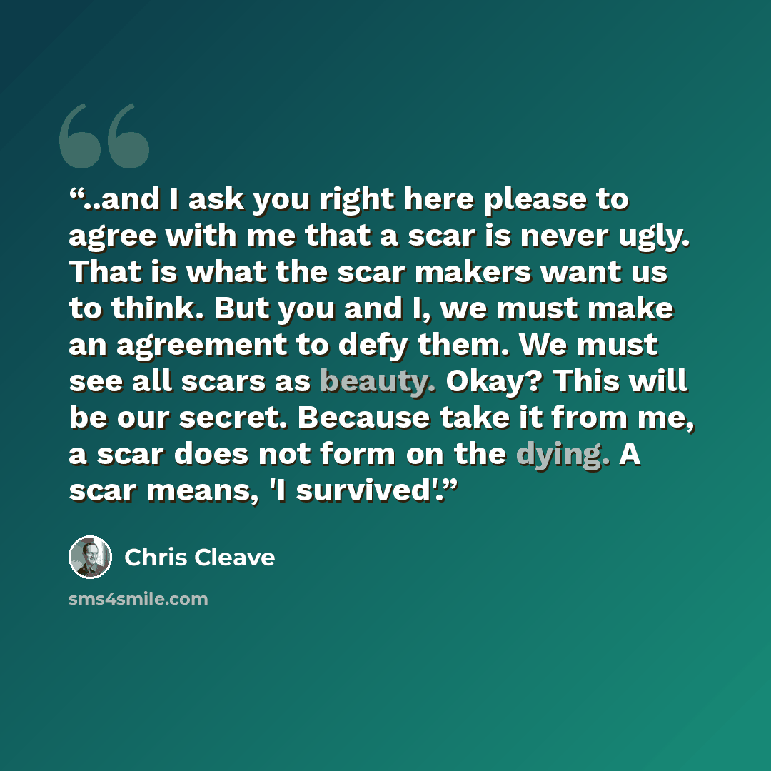 “..and I ask you right here please to agree with me that a scar is never ugly. That is what the scar makers want us to think. But you and I, we must make an agreement to defy them. We must see all scars as beauty. Okay? This will be our secret. Because take it from me, a scar does not form on the…” quote by Chris Cleave
