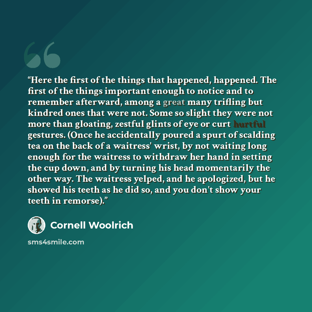 “Here the first of the things that happened, happened. The first of the things important enough to notice and to remember afterward, among a great many trifling but kindred ones that were not. Some so slight they were not more than gloating, zestful glints of eye or curt hurtful gestures. (Once he…” quote by Cornell Woolrich