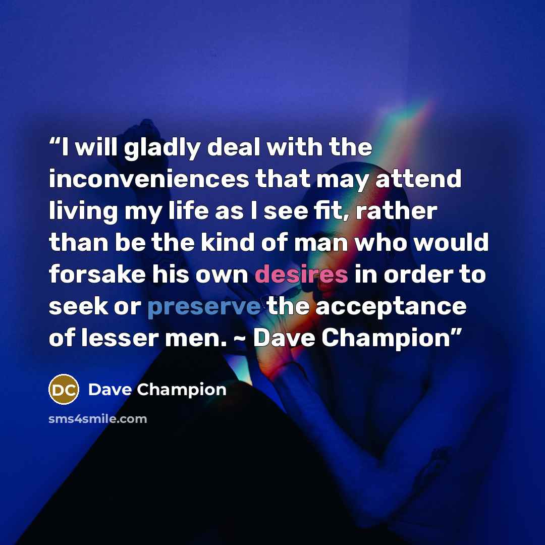 “I will gladly deal with the inconveniences that may attend living my life as I see fit, rather than be the kind of man who would forsake his own desires in order to seek or preserve the acceptance of lesser men. ~ Dave Champion” quote by Dave Champion