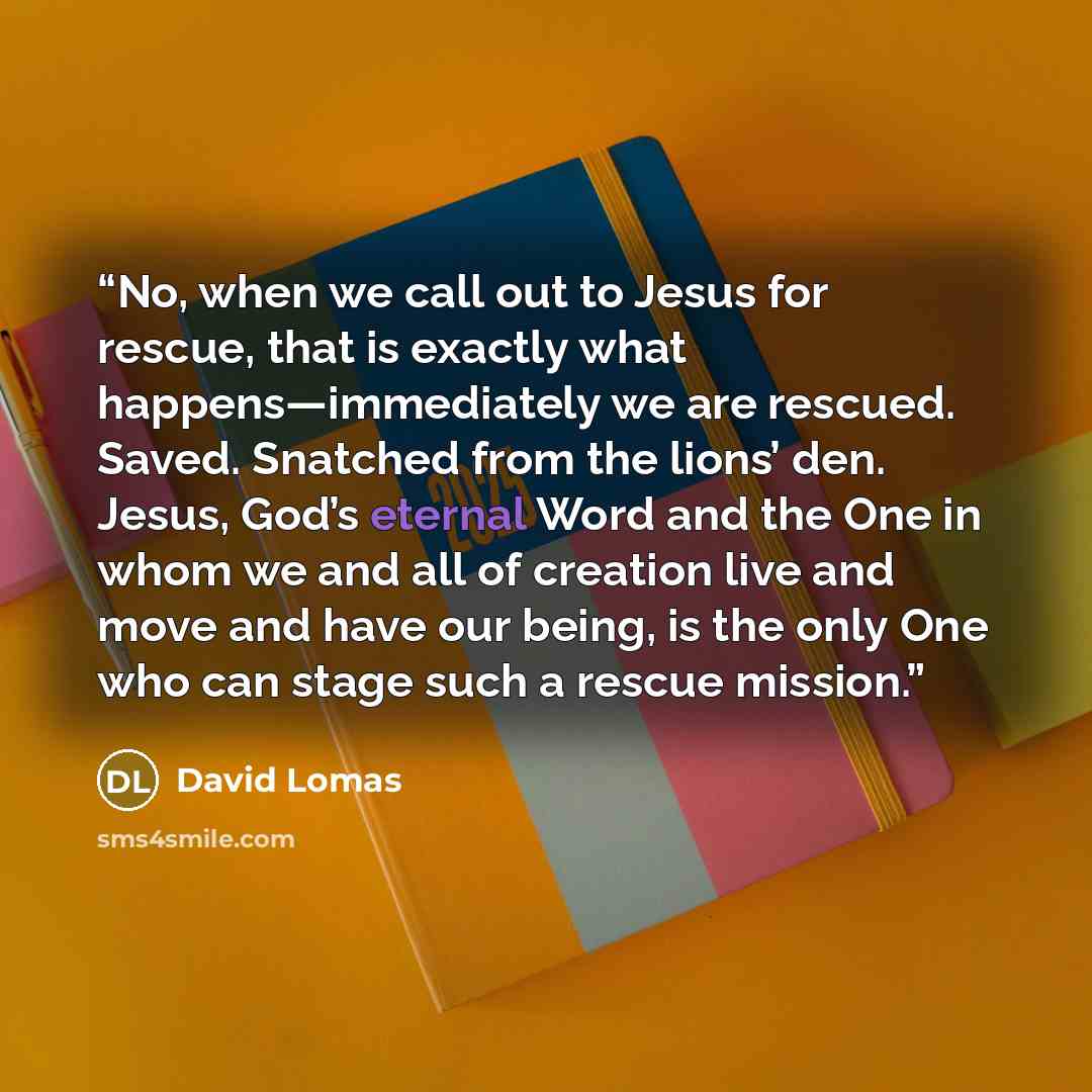 “No, when we call out to Jesus for rescue, that is exactly what happens—immediately we are rescued. Saved. Snatched from the lions’ den. Jesus, God’s eternal Word and the One in whom we and all of creation live and move and have our being, is the only One who can stage such a rescue mission.” quote by David Lomas
