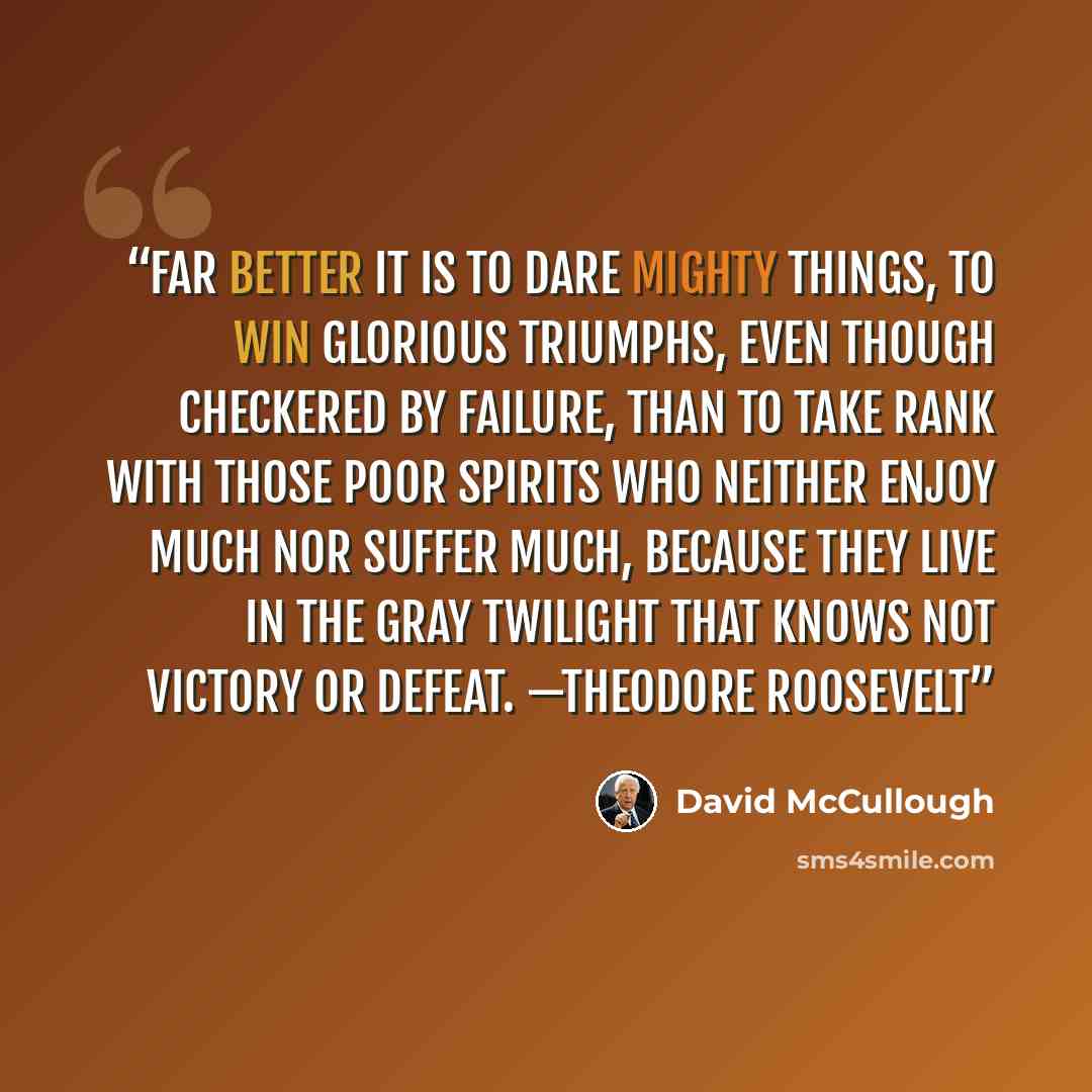 “Far better it is to dare mighty things, to win glorious triumphs, even though checkered by failure, than to take rank with those poor spirits who neither enjoy much nor suffer much, because they live in the gray twilight that knows not victory or defeat. —THEODORE ROOSEVELT” quote by David McCullough