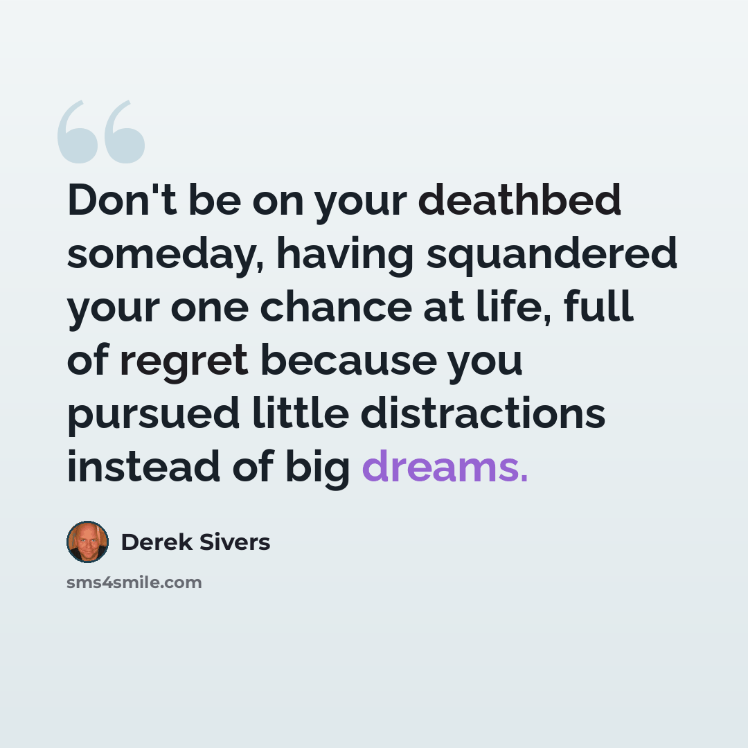 “Don't be on your deathbed someday, having squandered your one chance at life, full of regret because you pursued little distractions instead of big dreams.” quote by Derek Sivers
