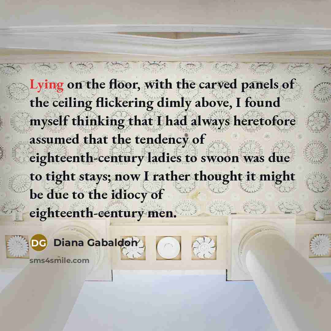 “Lying on the floor, with the carved panels of the ceiling flickering dimly above, I found myself thinking that I had always heretofore assumed that the tendency of eighteenth-century ladies to swoon was due to tight stays; now I rather thought it might be due to the idiocy of eighteenth-century men.” quote by Diana Gabaldon