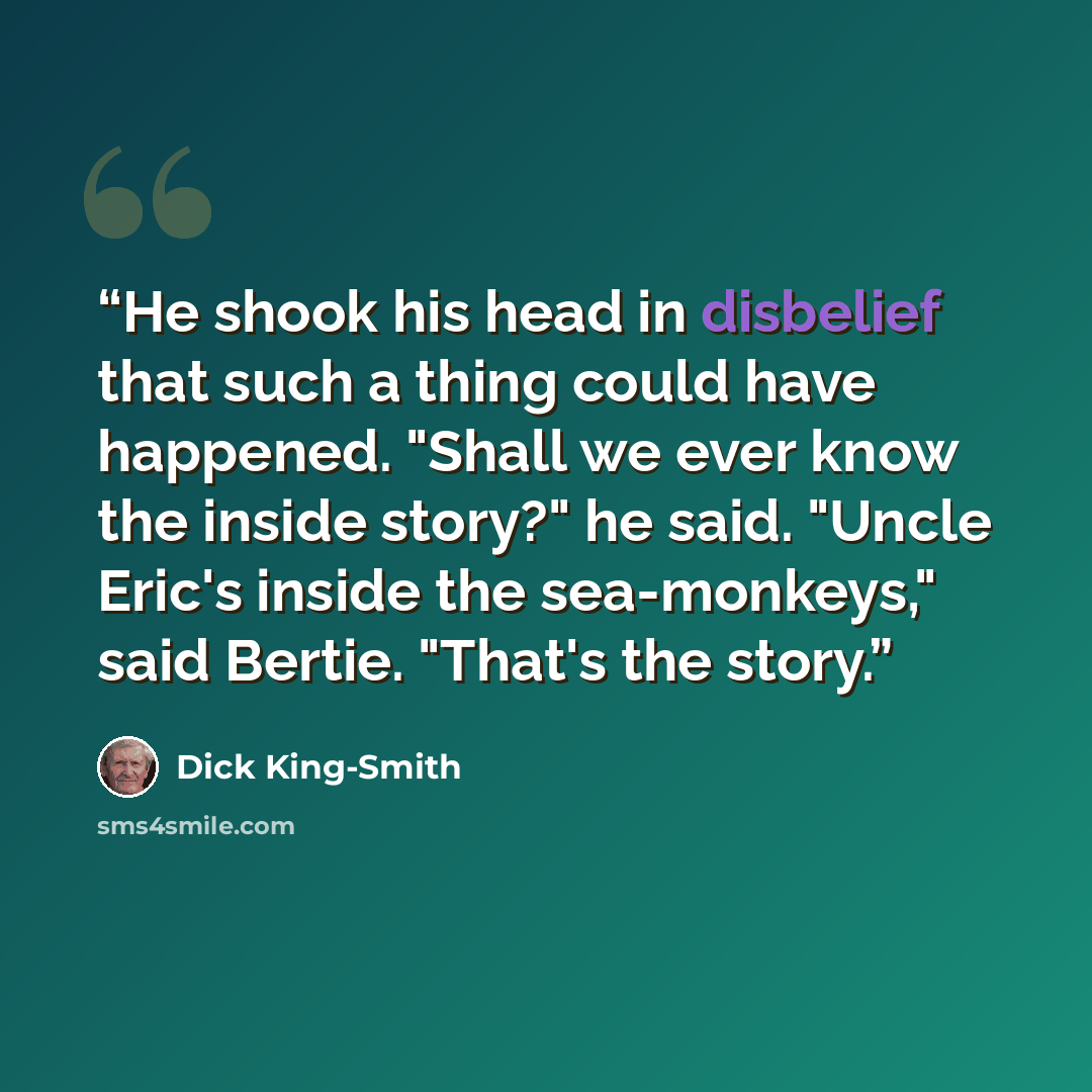 “He shook his head in disbelief that such a thing could have happened. "Shall we ever know the inside story?" he said. "Uncle Eric's inside the sea-monkeys," said Bertie. "That's the story.” quote by Dick King-Smith