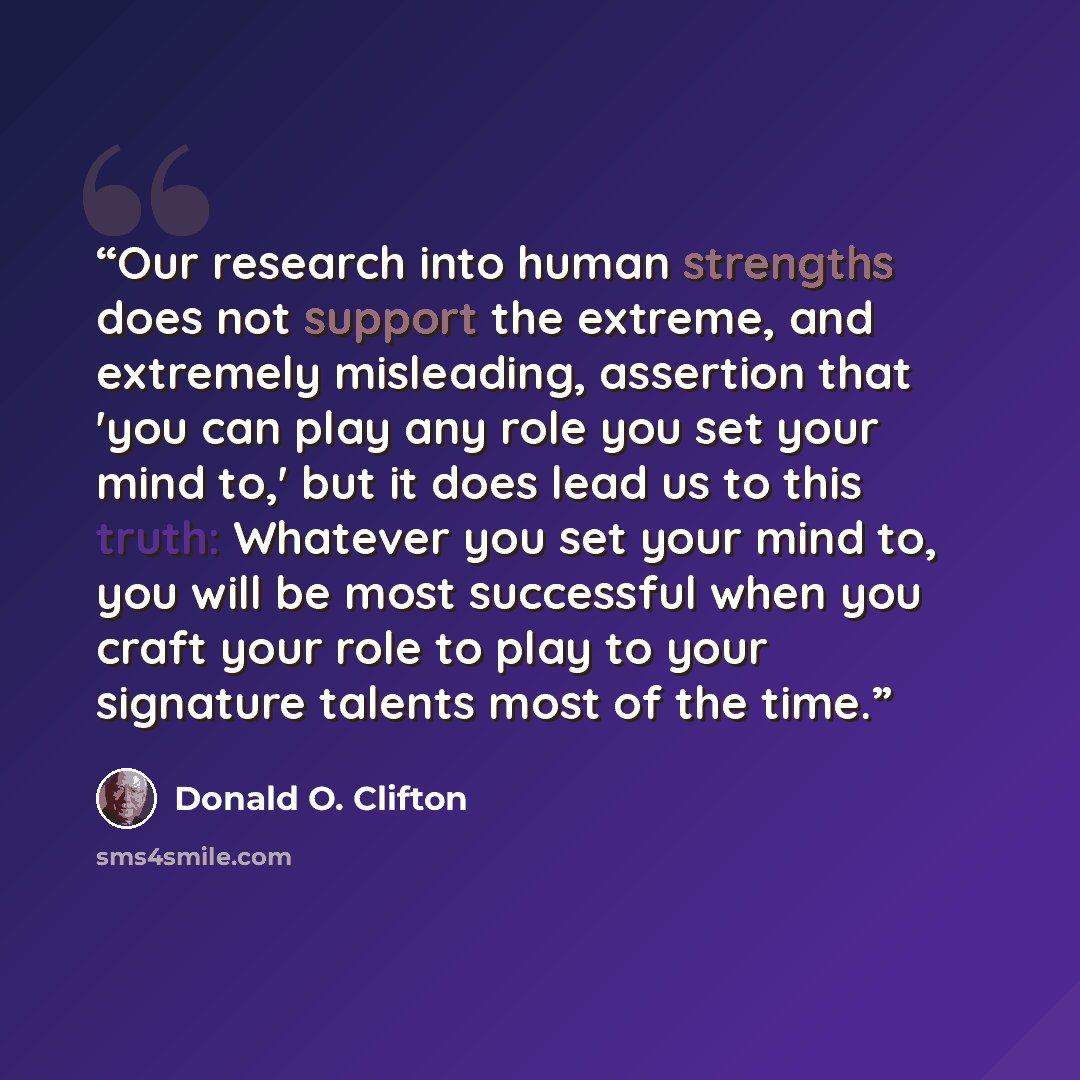 “Our research into human strengths does not support the extreme, and extremely misleading, assertion that 'you can play any role you set your mind to,' but it does lead us to this truth: Whatever you set your mind to, you will be most successful when you craft your role to play to your signature…” quote by Donald O. Clifton