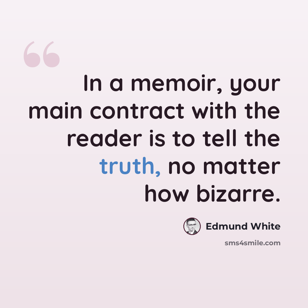 “In a memoir, your main contract with the reader is to tell the truth, no matter how bizarre.” quote by Edmund White