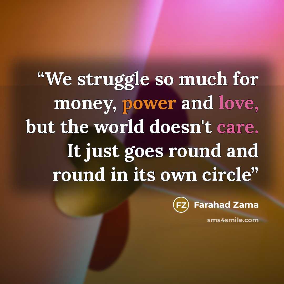 “We struggle so much for money, power and love, but the world doesn't care. It just goes round and round in its own circle” quote by Farahad Zama
