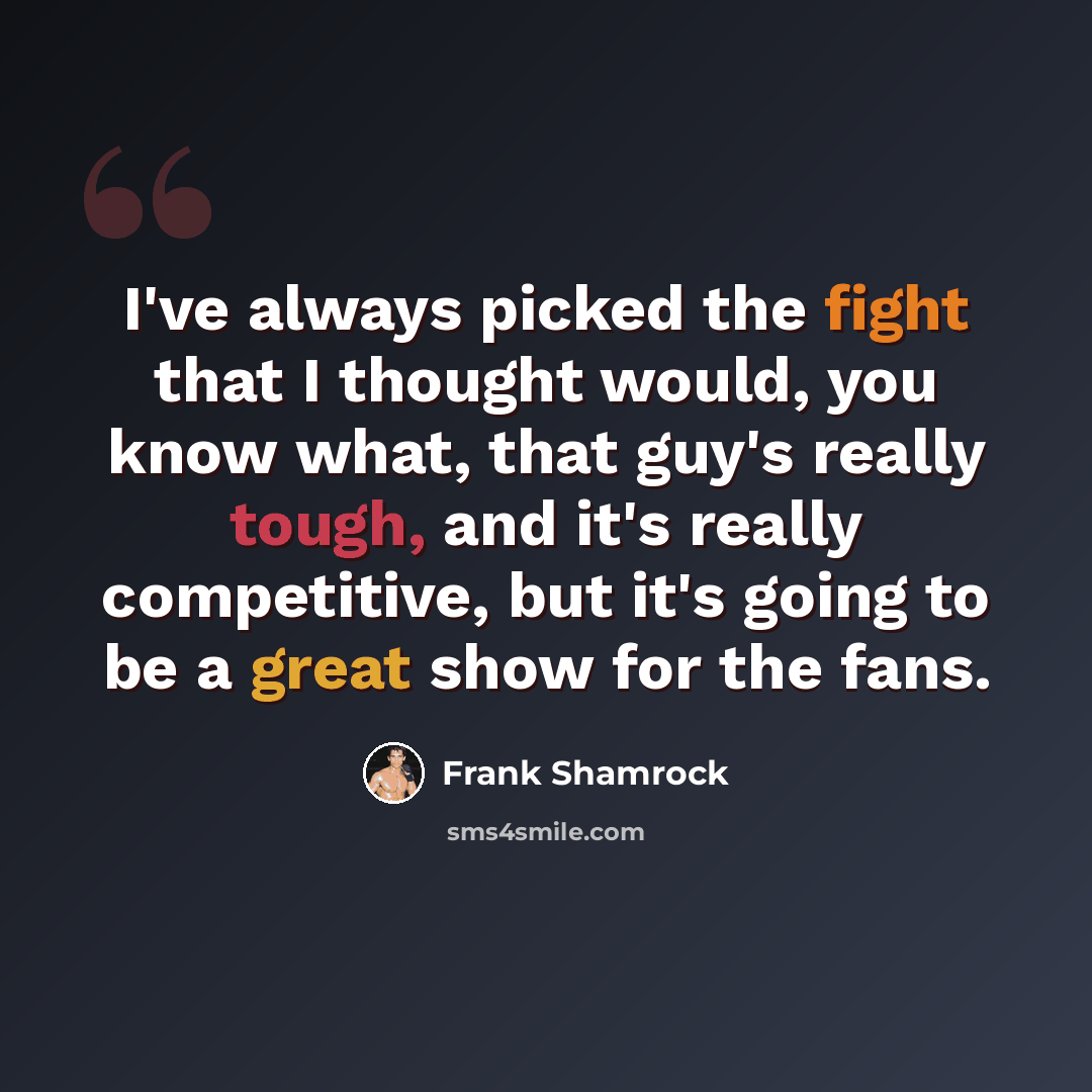 “I've always picked the fight that I thought would, you know what, that guy's really tough, and it's really competitive, but it's going to be a great show for the fans.” quote by Frank Shamrock