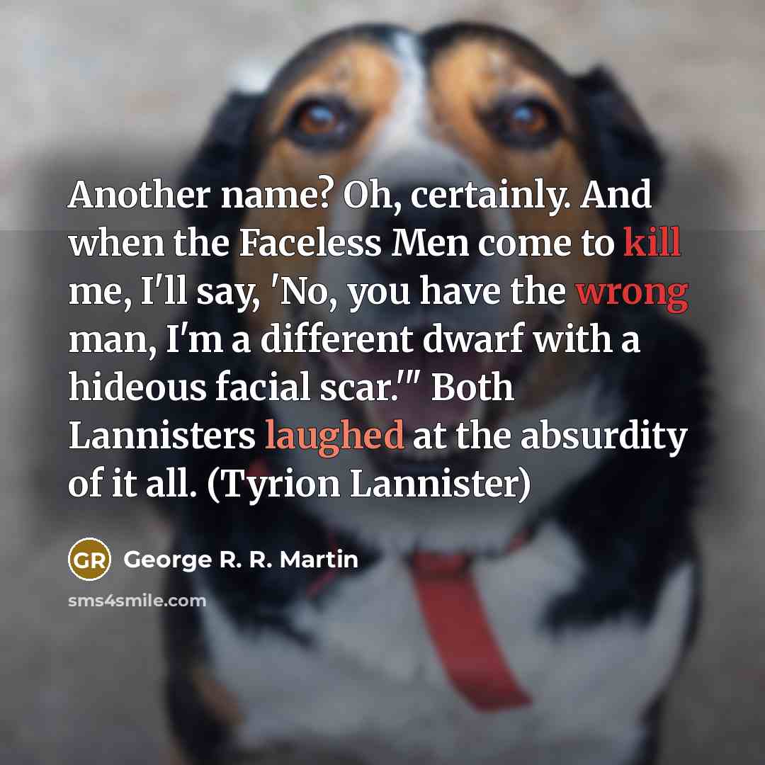 “Another name? Oh, certainly. And when the Faceless Men come to kill me, I'll say, 'No, you have the wrong man, I'm a different dwarf with a hideous facial scar.'" Both Lannisters laughed at the absurdity of it all. (Tyrion Lannister)” quote by George R. R. Martin