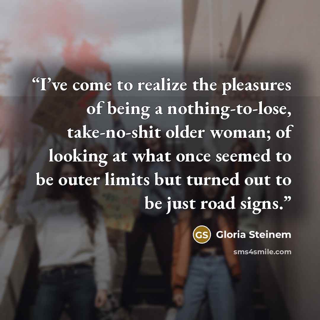 “I’ve come to realize the pleasures of being a nothing-to-lose, take-no-shit older woman; of looking at what once seemed to be outer limits but turned out to be just road signs.” quote by Gloria Steinem