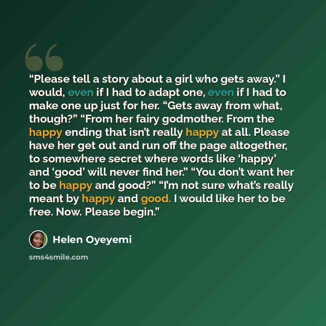 “Please tell a story about a girl who gets away.” I would, even if I had to adapt one, even if I had to make one up just for her. “Gets away from what, though?” “From her fairy godmother. From the happy ending that isn’t really happy at all. Please have her get out and run off the page altogether…” quote by Helen Oyeyemi