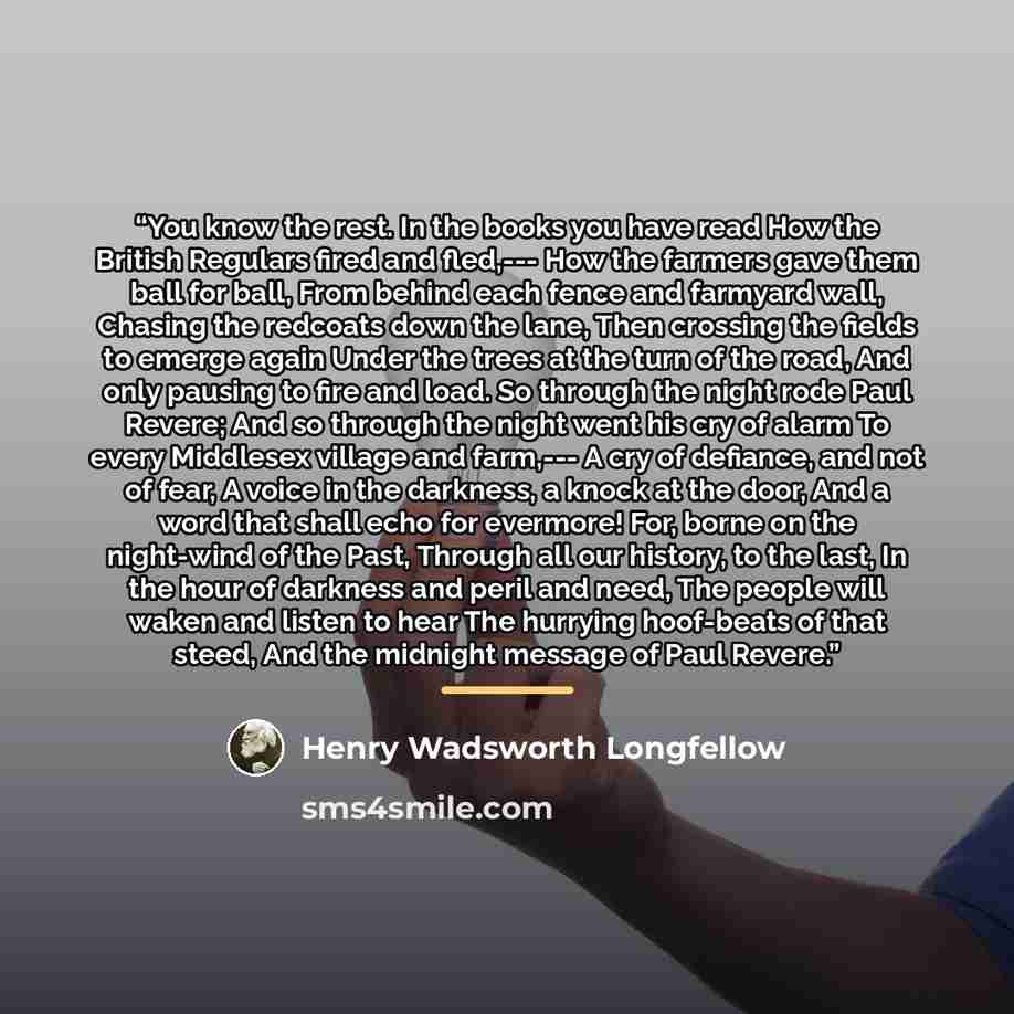 “You know the rest. In the books you have read How the British Regulars fired and fled,--- How the farmers gave them ball for ball, From behind each fence and farmyard wall, Chasing the redcoats down the lane, Then crossing the fields to emerge again Under the trees at the turn of the road, And…” quote by Henry Wadsworth Longfellow