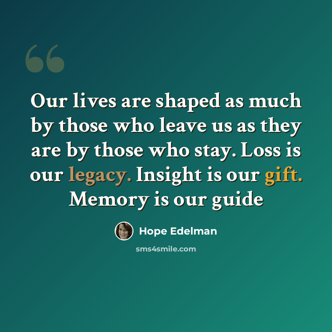 “Our lives are shaped as much by those who leave us as they are by those who stay. Loss is our legacy. Insight is our gift. Memory is our guide” quote by Hope Edelman