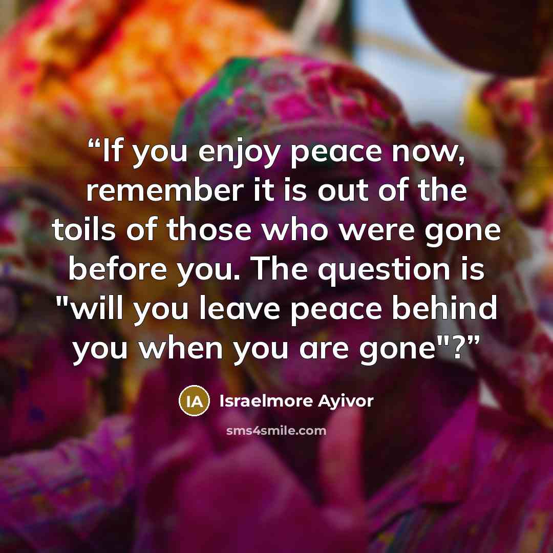 “If you enjoy peace now, remember it is out of the toils of those who were gone before you. The question is "will you leave peace behind you when you are gone"?” quote by Israelmore Ayivor