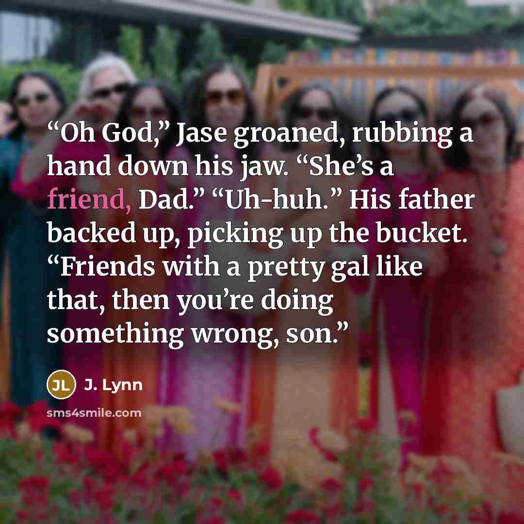 “Oh God,” Jase groaned, rubbing a hand down his jaw. “She’s a friend, Dad.” “Uh-huh.” His father backed up, picking up the bucket. “Friends with a pretty gal like that, then you’re doing something wrong, son.” quote by J. Lynn