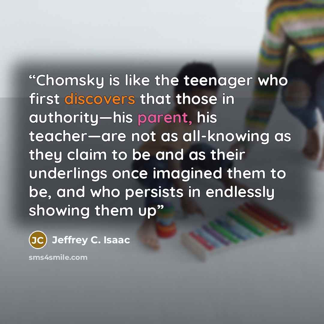 “Chomsky is like the teenager who first discovers that those in authority—his parent, his teacher—are not as all-knowing as they claim to be and as their underlings once imagined them to be, and who persists in endlessly showing them up” quote by Jeffrey C. Isaac