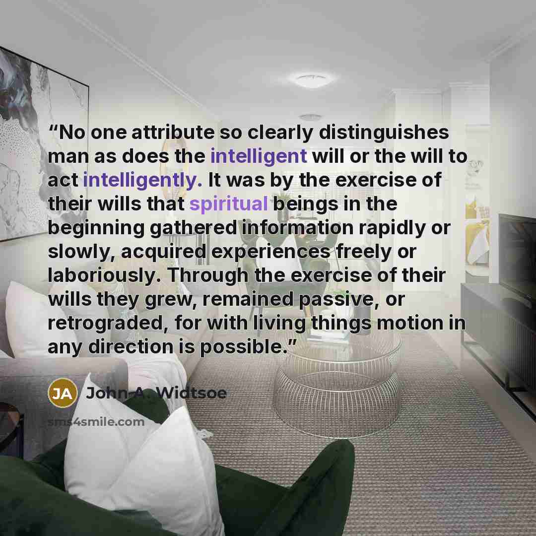 “No one attribute so clearly distinguishes man as does the intelligent will or the will to act intelligently. It was by the exercise of their wills that spiritual beings in the beginning gathered information rapidly or slowly, acquired experiences freely or laboriously. Through the exercise of…” quote by John A. Widtsoe