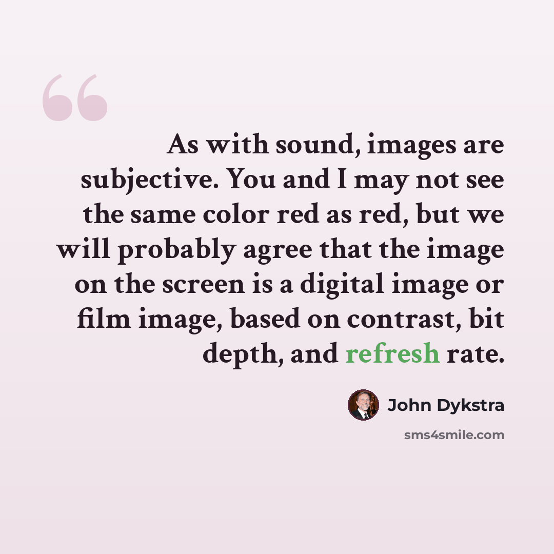 “As with sound, images are subjective. You and I may not see the same color red as red, but we will probably agree that the image on the screen is a digital image or film image, based on contrast, bit depth, and refresh rate.” quote by John Dykstra