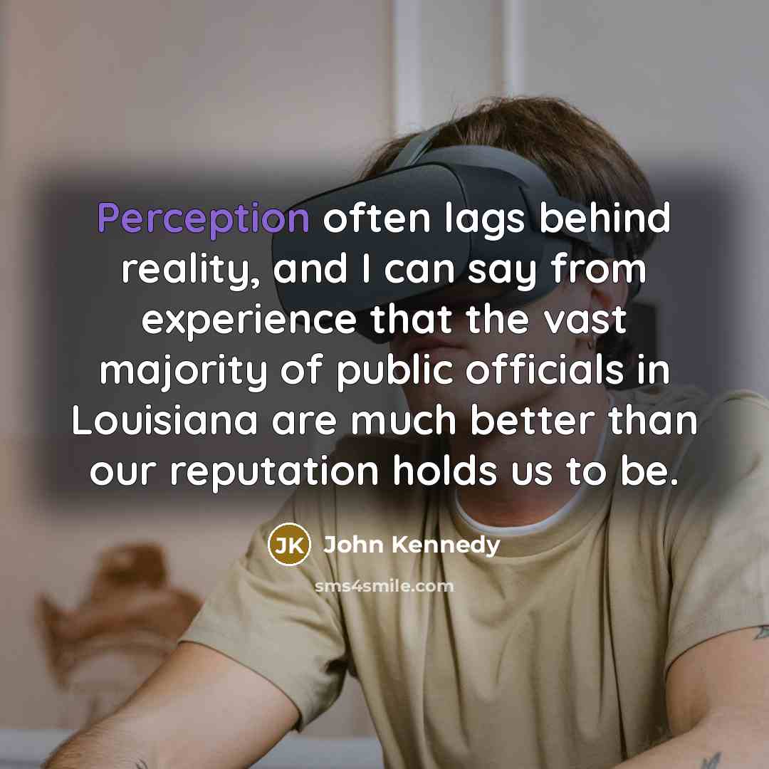 “Perception often lags behind reality, and I can say from experience that the vast majority of public officials in Louisiana are much better than our reputation holds us to be.” quote by John Kennedy