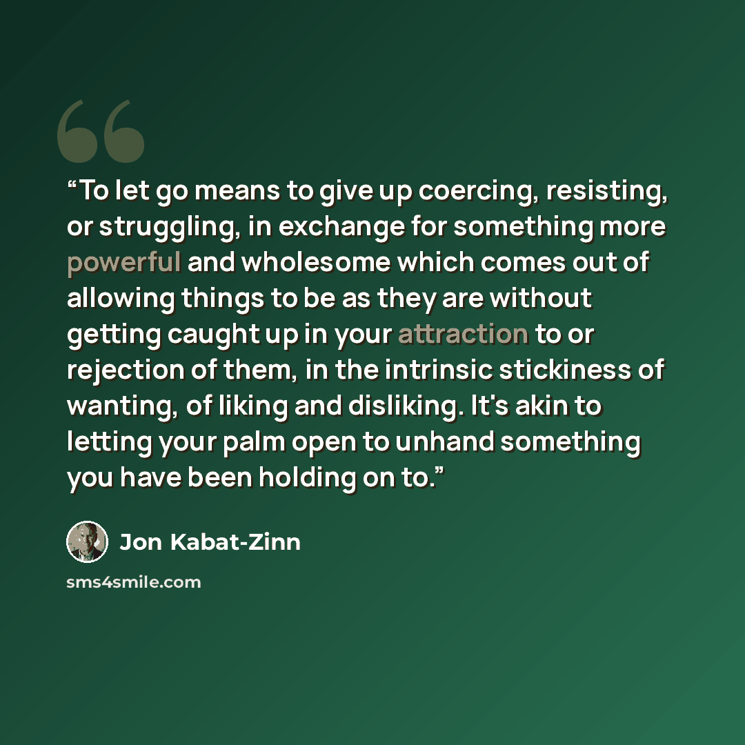 “To let go means to give up coercing, resisting, or struggling, in exchange for something more powerful and wholesome which comes out of allowing things to be as they are without getting caught up in your attraction to or rejection of them, in the intrinsic stickiness of wanting, of liking and…” quote by Jon Kabat-Zinn