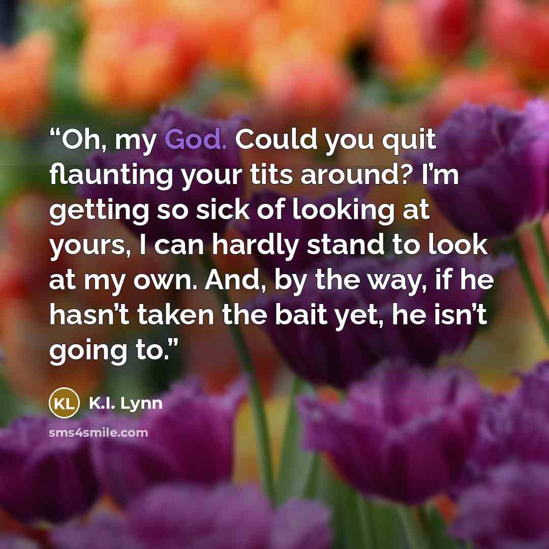 “Oh, my God. Could you quit flaunting your tits around? I’m getting so sick of looking at yours, I can hardly stand to look at my own. And, by the way, if he hasn’t taken the bait yet, he isn’t going to.” quote by K.I. Lynn