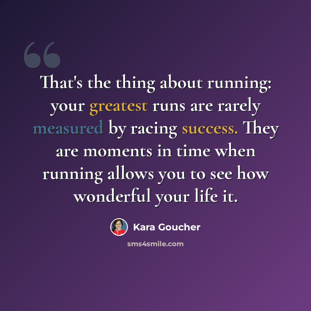 “That's the thing about running: your greatest runs are rarely measured by racing success. They are moments in time when running allows you to see how wonderful your life it.” quote by Kara Goucher