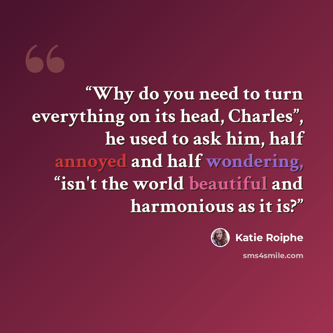 “Why do you need to turn everything on its head, Charles”, he used to ask him, half annoyed and half wondering, “isn't the world beautiful and harmonious as it is?” quote by Katie Roiphe