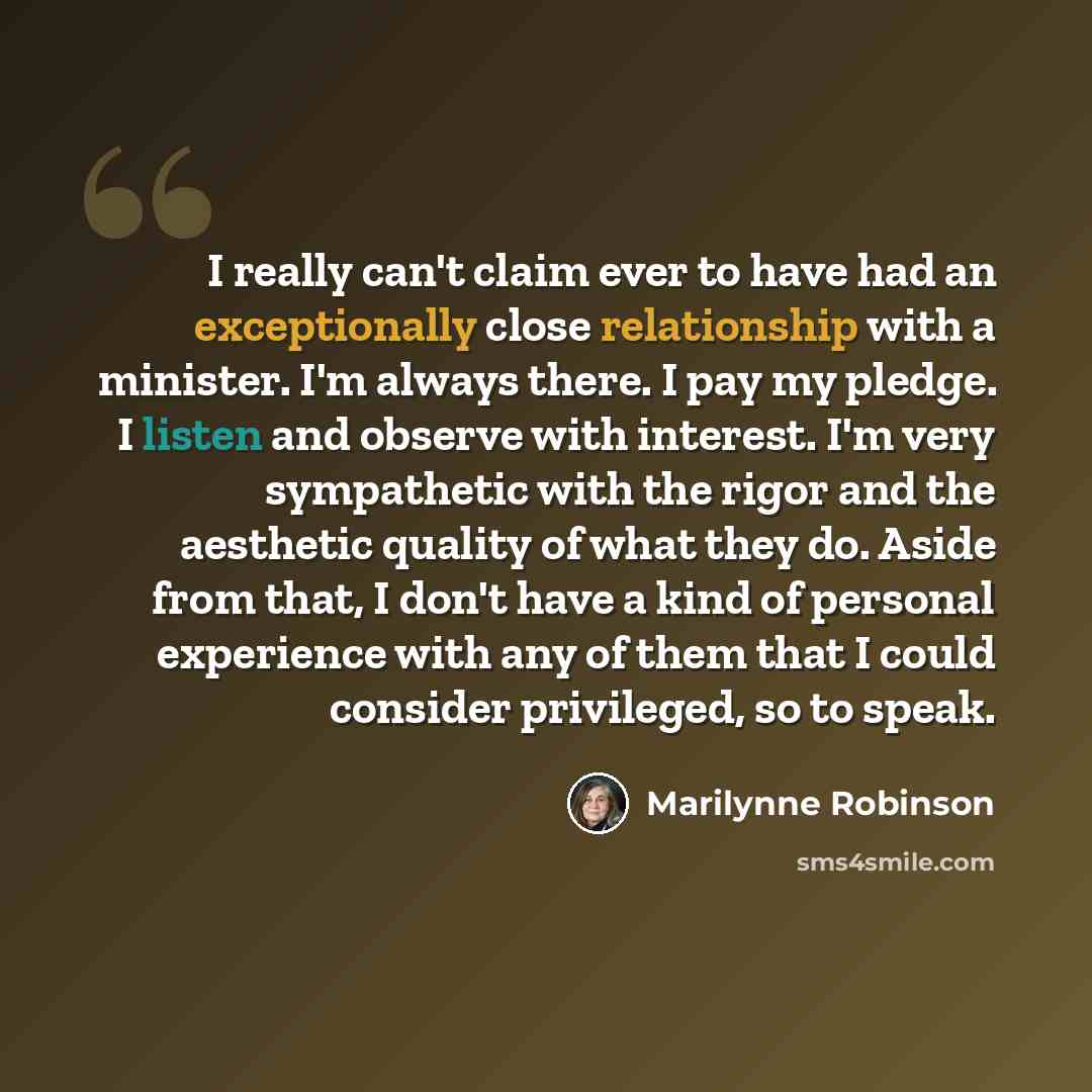 “I really can't claim ever to have had an exceptionally close relationship with a minister. I'm always there. I pay my pledge. I listen and observe with interest. I'm very sympathetic with the rigor and the aesthetic quality of what they do. Aside from that, I don't have a kind of personal…” quote by Marilynne Robinson