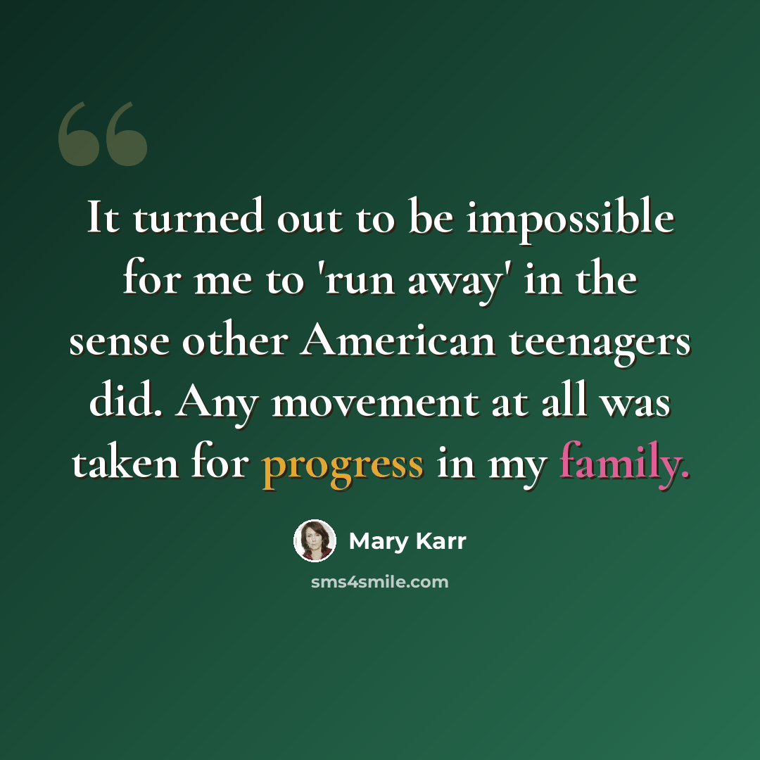 “It turned out to be impossible for me to 'run away' in the sense other American teenagers did. Any movement at all was taken for progress in my family.” quote by Mary Karr