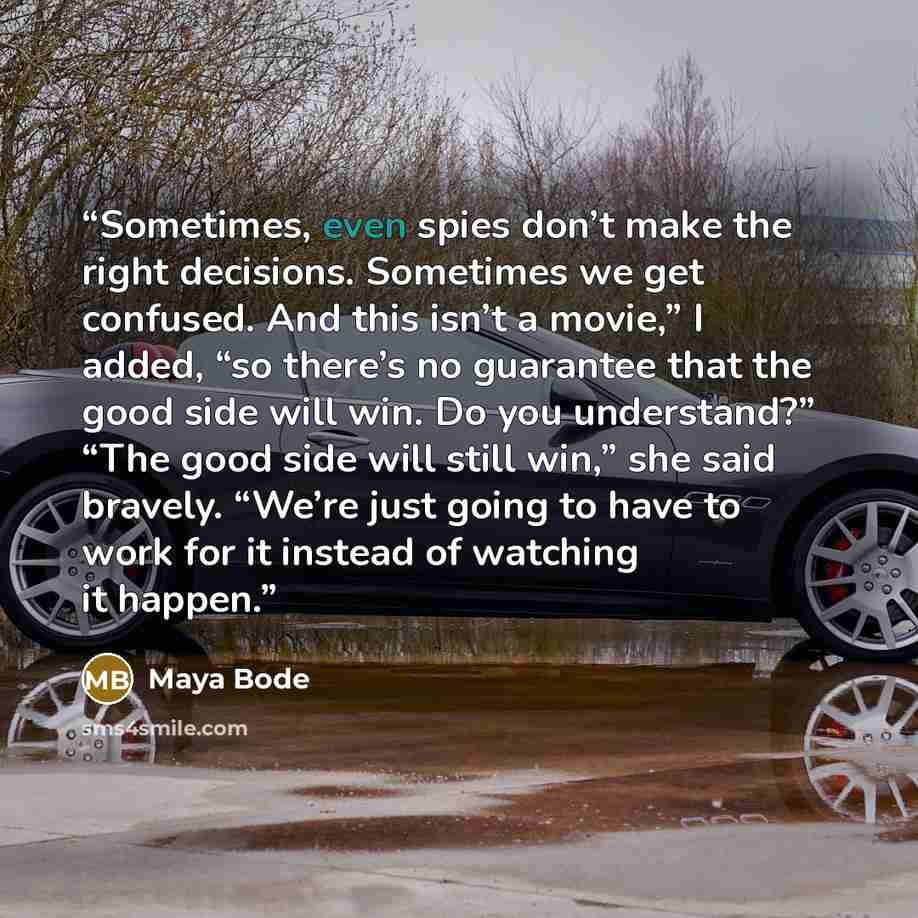 “Sometimes, even spies don’t make the right decisions. Sometimes we get confused. And this isn’t a movie,” I added, “so there’s no guarantee that the good side will win. Do you understand?” “The good side will still win,” she said bravely. “We’re just going to have to work for it instead of…” quote by Maya Bode