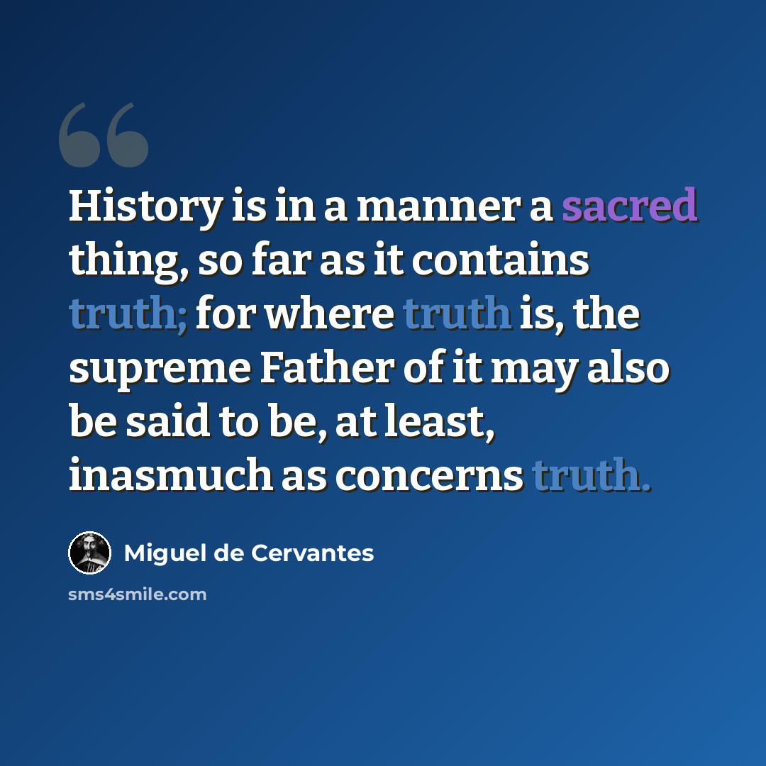 “History is in a manner a sacred thing, so far as it contains truth; for where truth is, the supreme Father of it may also be said to be, at least, inasmuch as concerns truth.” quote by Miguel de Cervantes