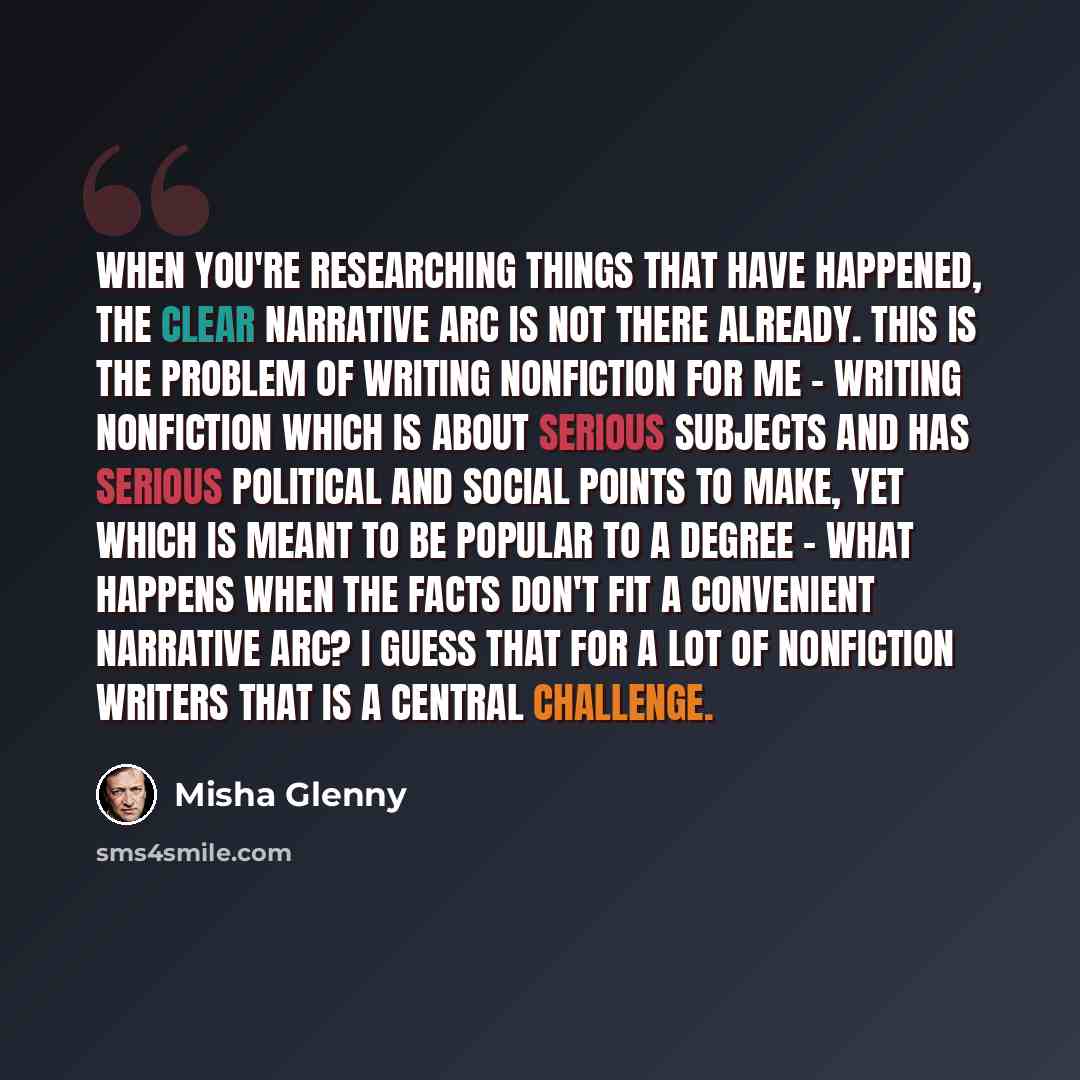 “When you're researching things that have happened, the clear narrative arc is not there already. This is the problem of writing nonfiction for me - writing nonfiction which is about serious subjects and has serious political and social points to make, yet which is meant to be popular to a degree…” quote by Misha Glenny