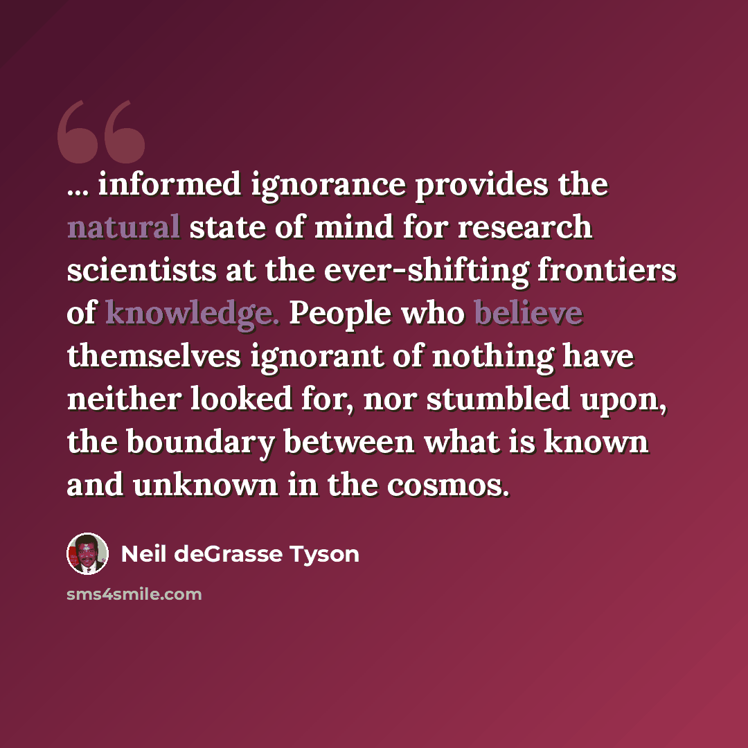 “... informed ignorance provides the natural state of mind for research scientists at the ever-shifting frontiers of knowledge. People who believe themselves ignorant of nothing have neither looked for, nor stumbled upon, the boundary between what is known and unknown in the cosmos.” quote by Neil deGrasse Tyson